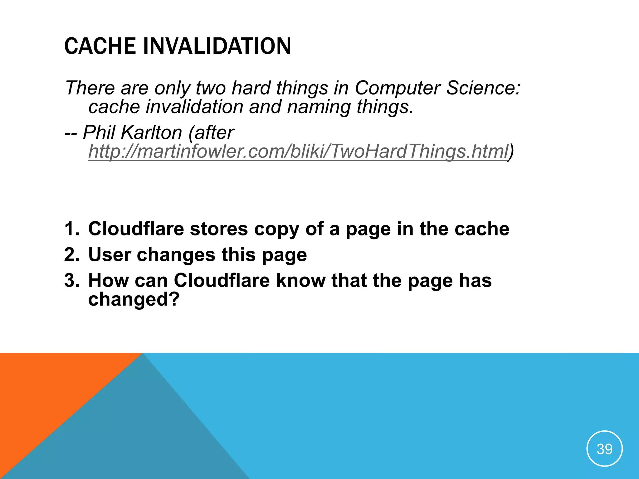 CACHE INVALIDATION
There are only two hard things in Computer Science:
cache invalidation and naming things.
-- Phil Karlton (after
http://martinfowler.com/bliki/TwoHardThings.html)
1. Cloudflare stores copy of a page in the cache
2. User changes this page
3. How can Cloudflare know that the page has
changed?
39
 