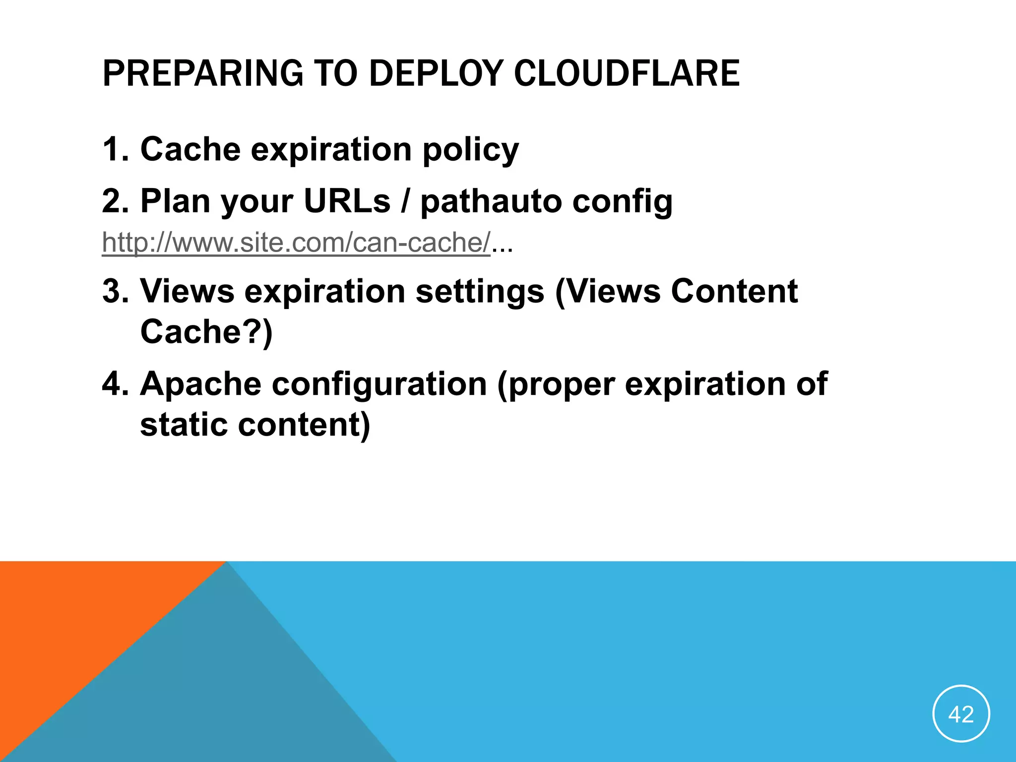 PREPARING TO DEPLOY CLOUDFLARE
1. Cache expiration policy
2. Plan your URLs / pathauto config
http://www.site.com/can-cache/...
3. Views expiration settings (Views Content
Cache?)
4. Apache configuration (proper expiration of
static content)
42
 