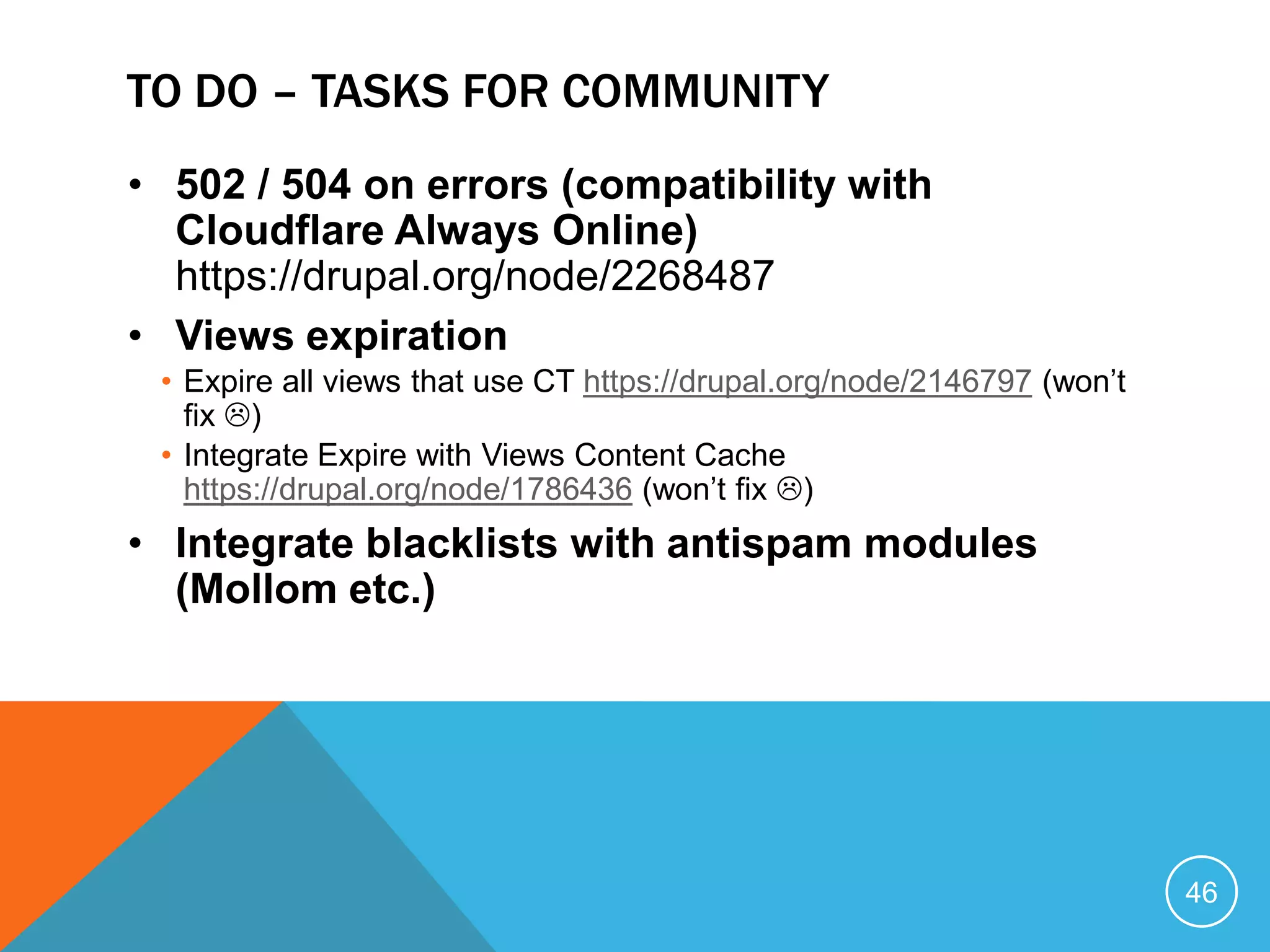TO DO – TASKS FOR COMMUNITY
• 502 / 504 on errors (compatibility with
Cloudflare Always Online)
https://drupal.org/node/2268487
• Views expiration
• Expire all views that use CT https://drupal.org/node/2146797 (won’t
fix )
• Integrate Expire with Views Content Cache
https://drupal.org/node/1786436 (won’t fix )
• Integrate blacklists with antispam modules
(Mollom etc.)
46
 