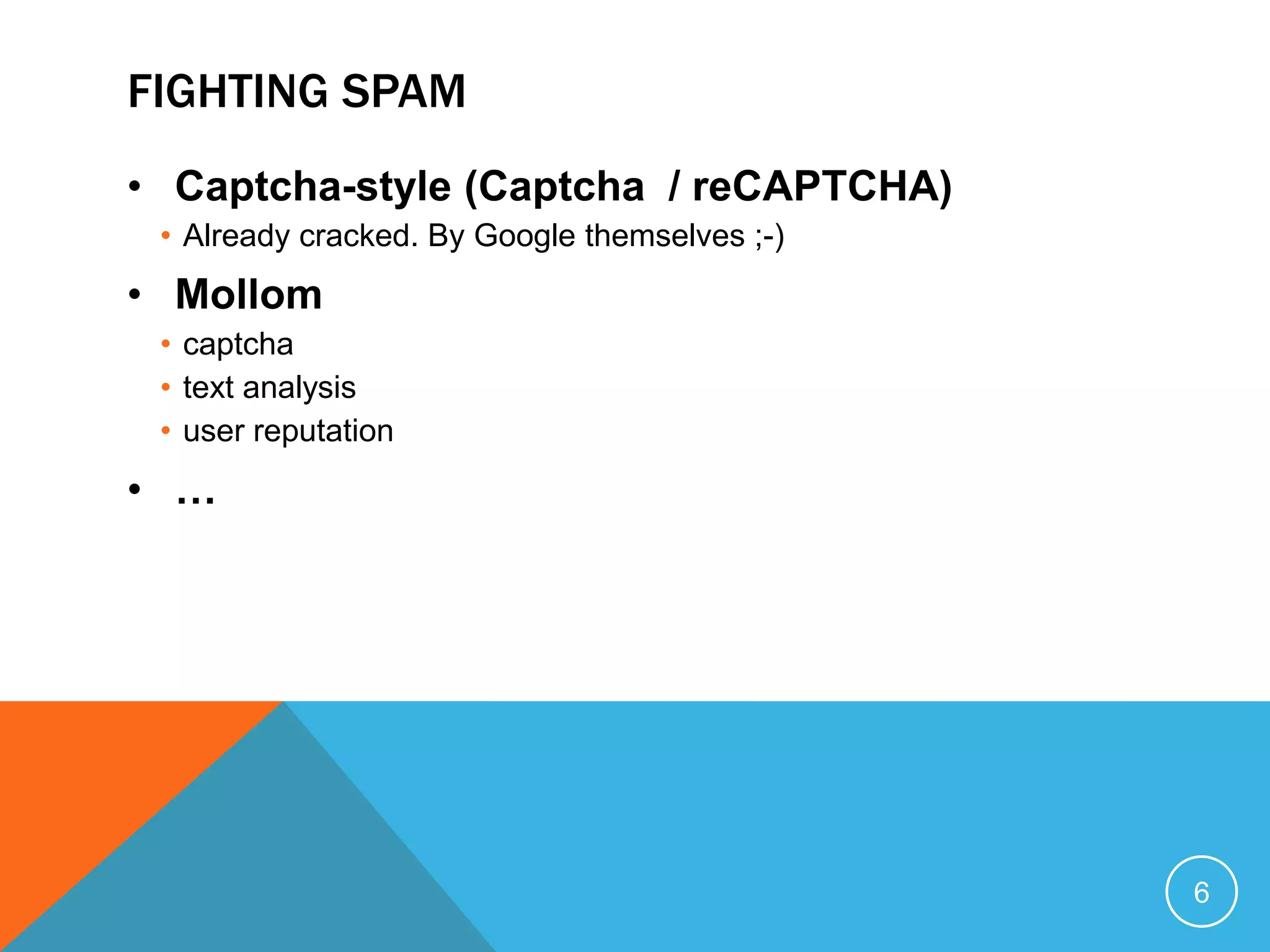 FIGHTING SPAM
• Captcha-style (Captcha / reCAPTCHA)
• Already cracked. By Google themselves ;-)
• Mollom
• captcha
• text analysis
• user reputation
• …
6
 