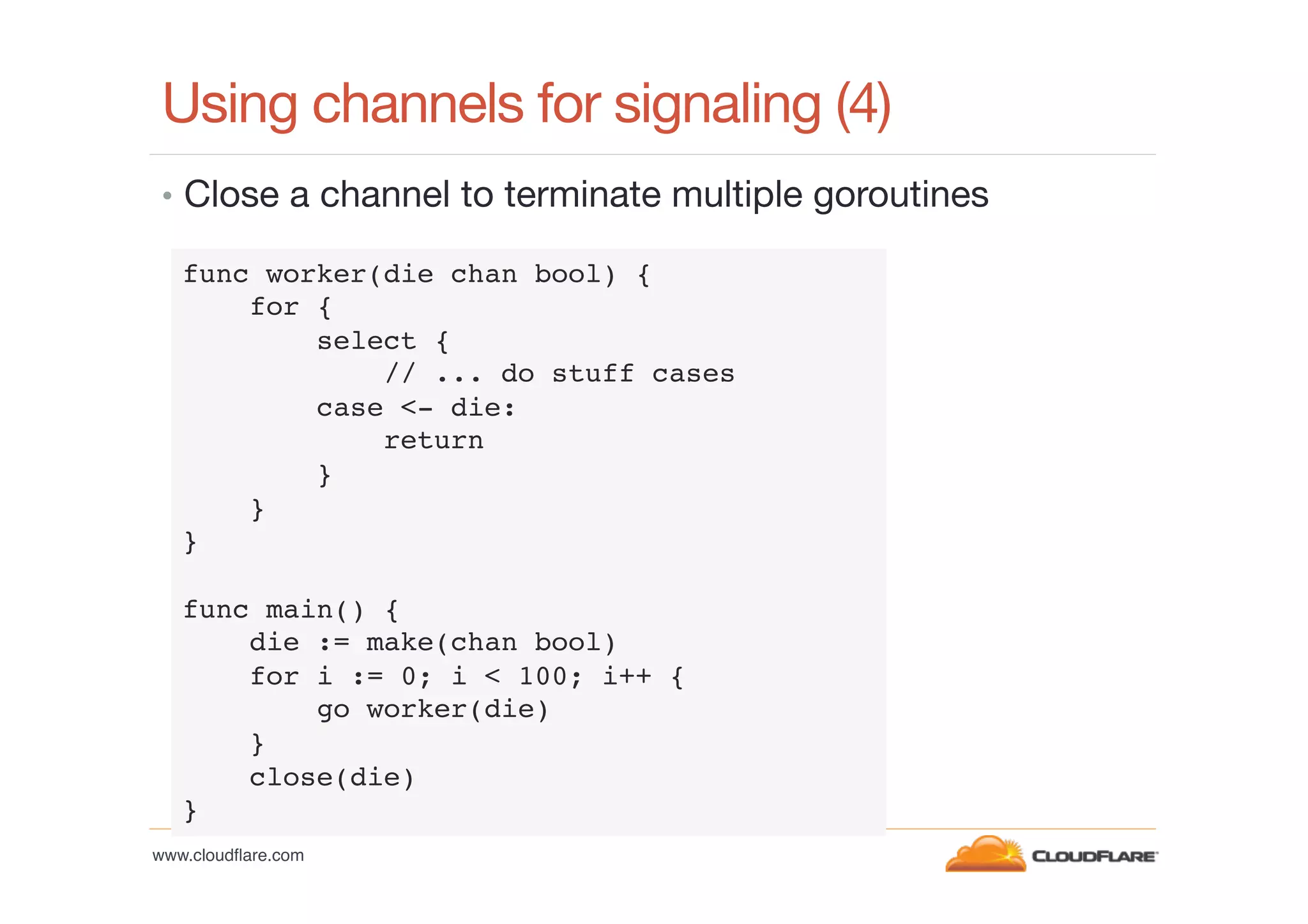 Using channels for signaling (4)
•  Close a channel to terminate multiple goroutines
func worker(die chan bool) {!
for {!
select {!
// ... do stuff cases!
case <- die: !
return!
}!
}!
}!
!
func main() {!
die := make(chan bool)!
for i := 0; i < 100; i++ {!
go worker(die)!
}!
close(die)!
}!
www.cloudﬂare.com!

 