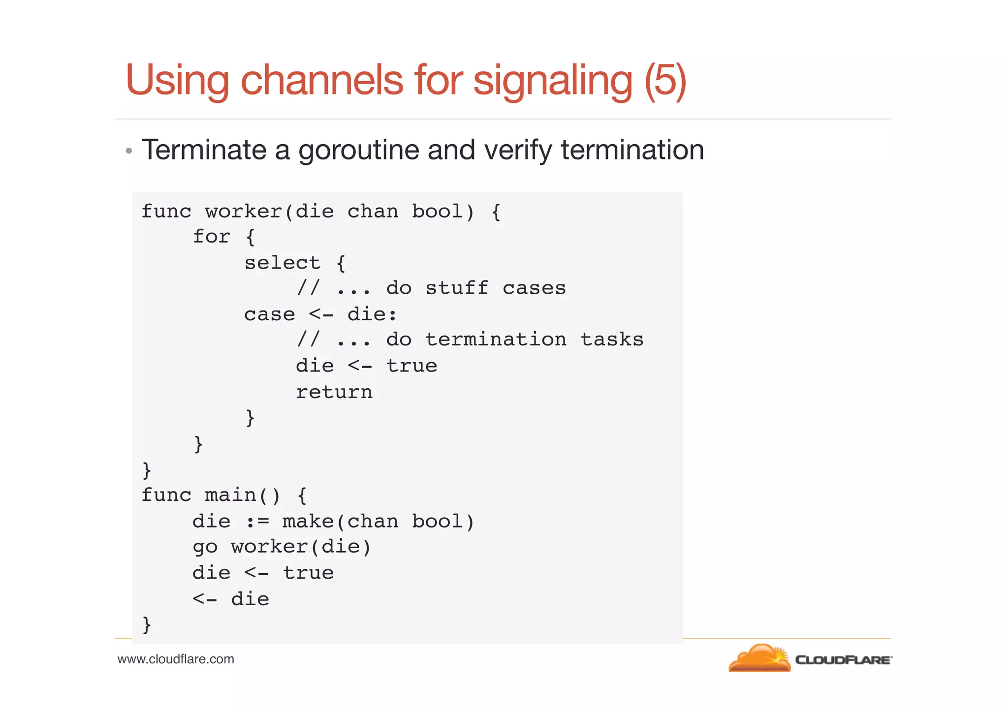 Using channels for signaling (5)
•  Terminate a goroutine and verify termination
func worker(die chan bool) {!
for {!
select {!
// ... do stuff cases!
case <- die:!
// ... do termination tasks !
die <- true!
return!
}!
}!
}!
func main() {!
die := make(chan bool)!
go worker(die)!
die <- true!
<- die!
}!
www.cloudﬂare.com!

 
