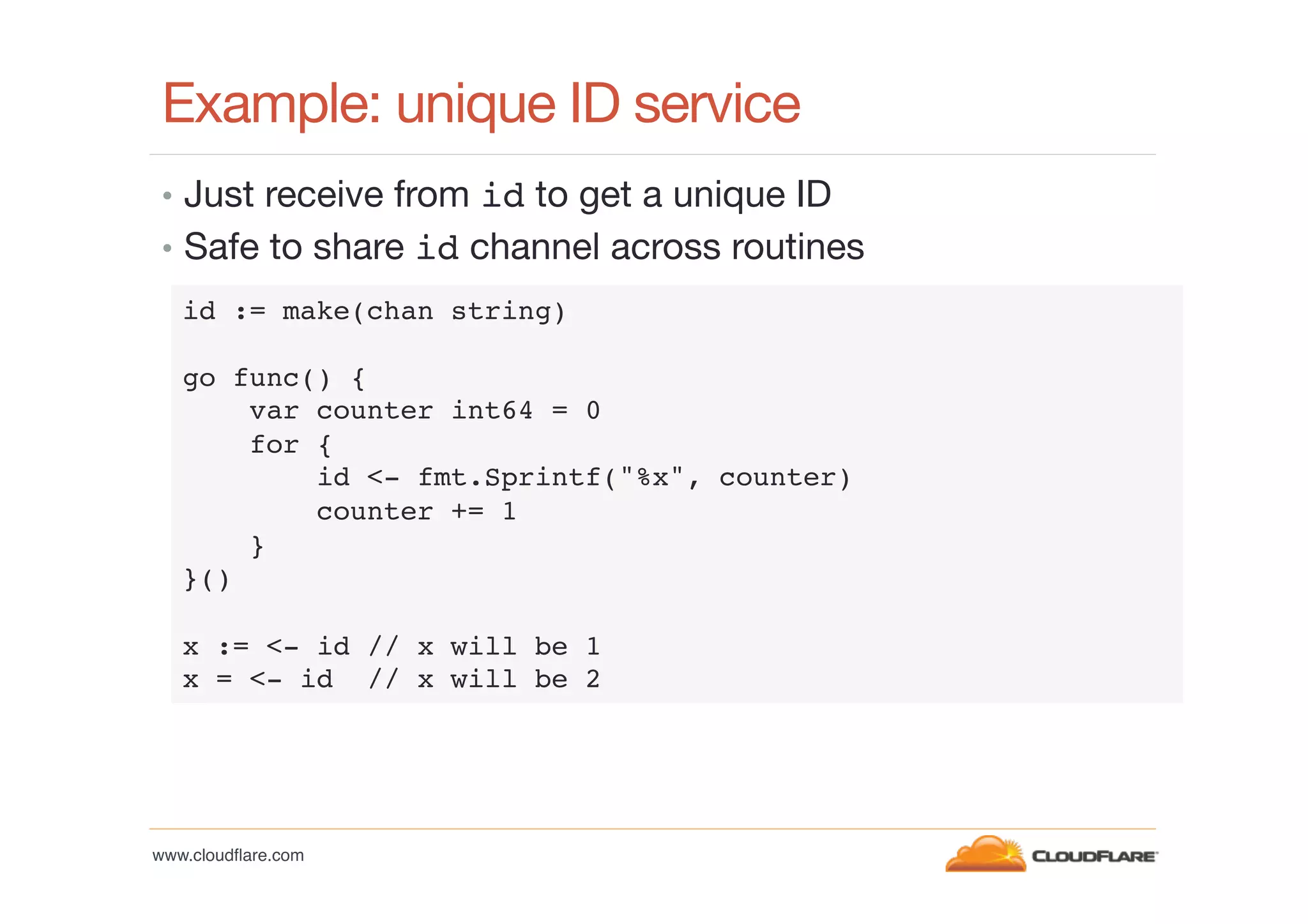 Example: unique ID service
•  Just receive from id to get a unique ID
•  Safe to share id channel across routines
id := make(chan string)!
!
go func() {!
var counter int64 = 0!
for {!
id <- fmt.Sprintf("%x", counter)!
counter += 1!
}!
}()!
!
x := <- id // x will be 1!
x = <- id // x will be 2!

www.cloudﬂare.com!

 