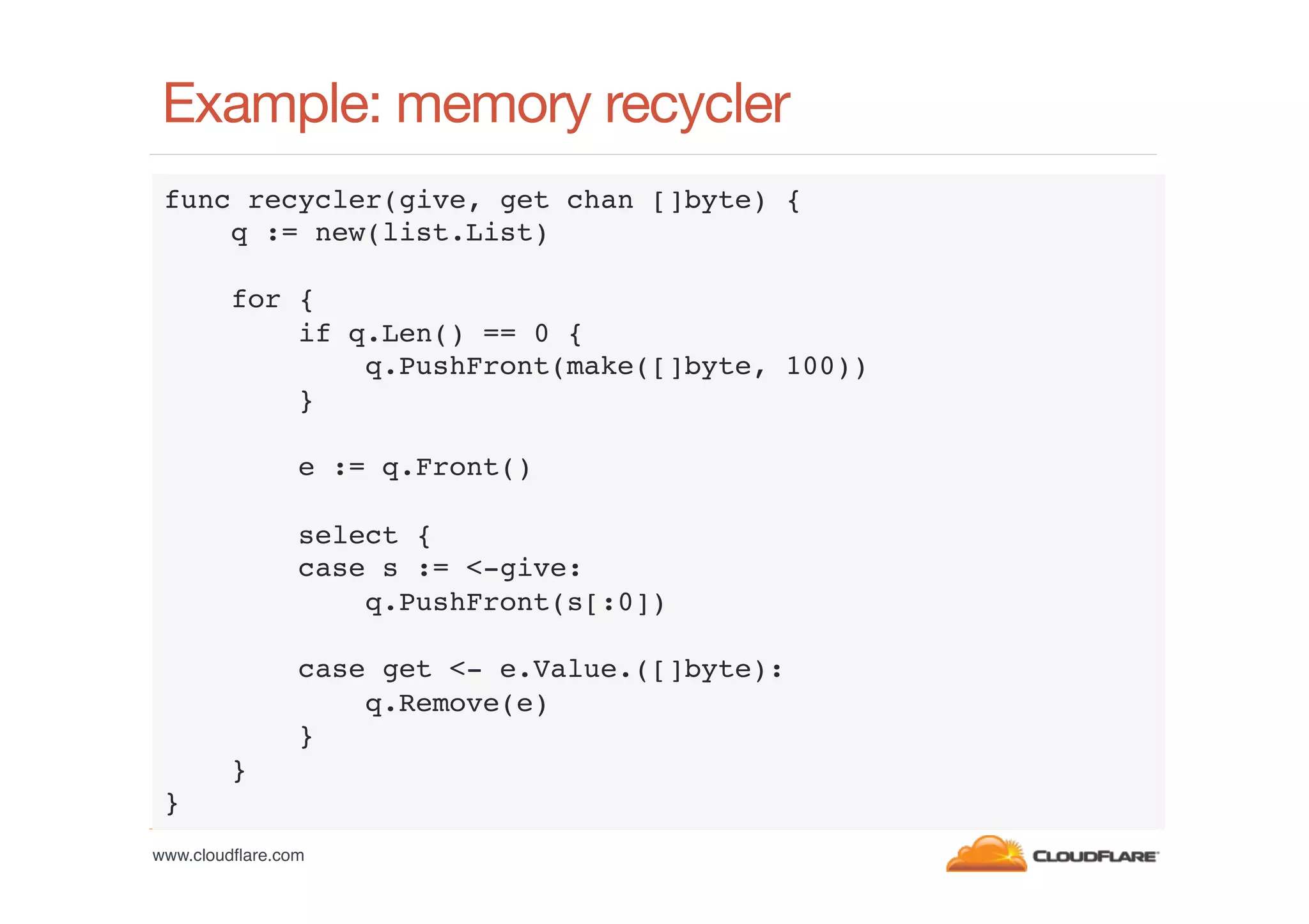 Example: memory recycler
func recycler(give, get chan []byte) {!
q := new(list.List)!
!
for {!
if q.Len() == 0 {!
q.PushFront(make([]byte, 100))!
}!
!
e := q.Front()!
!
select {!
case s := <-give:!
q.PushFront(s[:0])!
!
case get <- e.Value.([]byte):!
q.Remove(e)!
}!
}!
}!
www.cloudﬂare.com!

 