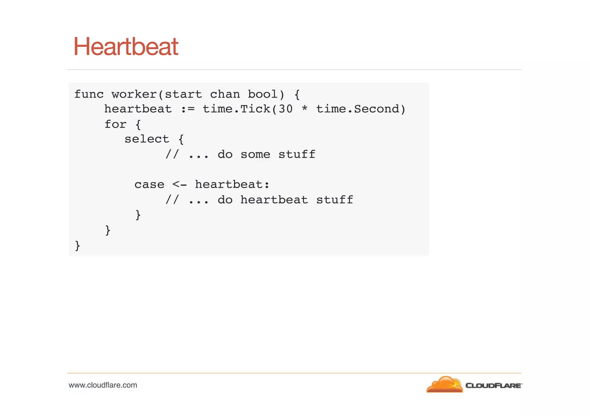 Heartbeat
func worker(start chan bool) {!
heartbeat := time.Tick(30 * time.Second)!
for {!
!select {!
// ... do some stuff!
!
case <- heartbeat:!
// ... do heartbeat stuff!
}!
}!
}!

www.cloudﬂare.com!

 