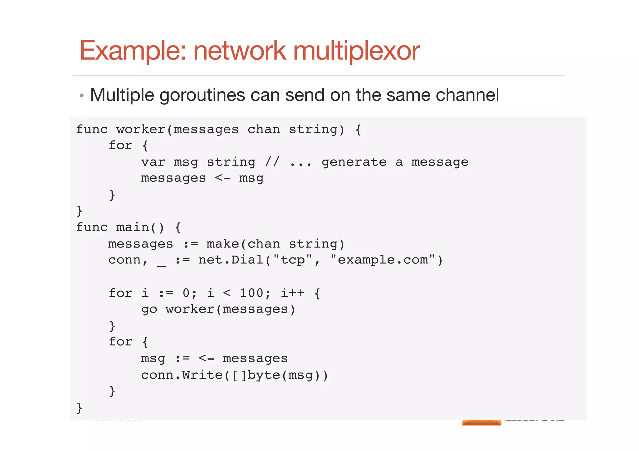 Example: network multiplexor
•  Multiple goroutines can send on the same channel
func worker(messages chan string) {!
for {!
var msg string // ... generate a message!
messages <- msg!
}!
}!
func main() {!
messages := make(chan string)!
conn, _ := net.Dial("tcp", "example.com")!
!
for i := 0; i < 100; i++ {!
go worker(messages)!
}!
for {!
msg := <- messages!
conn.Write([]byte(msg))!
}!
}!

www.cloudﬂare.com!

 