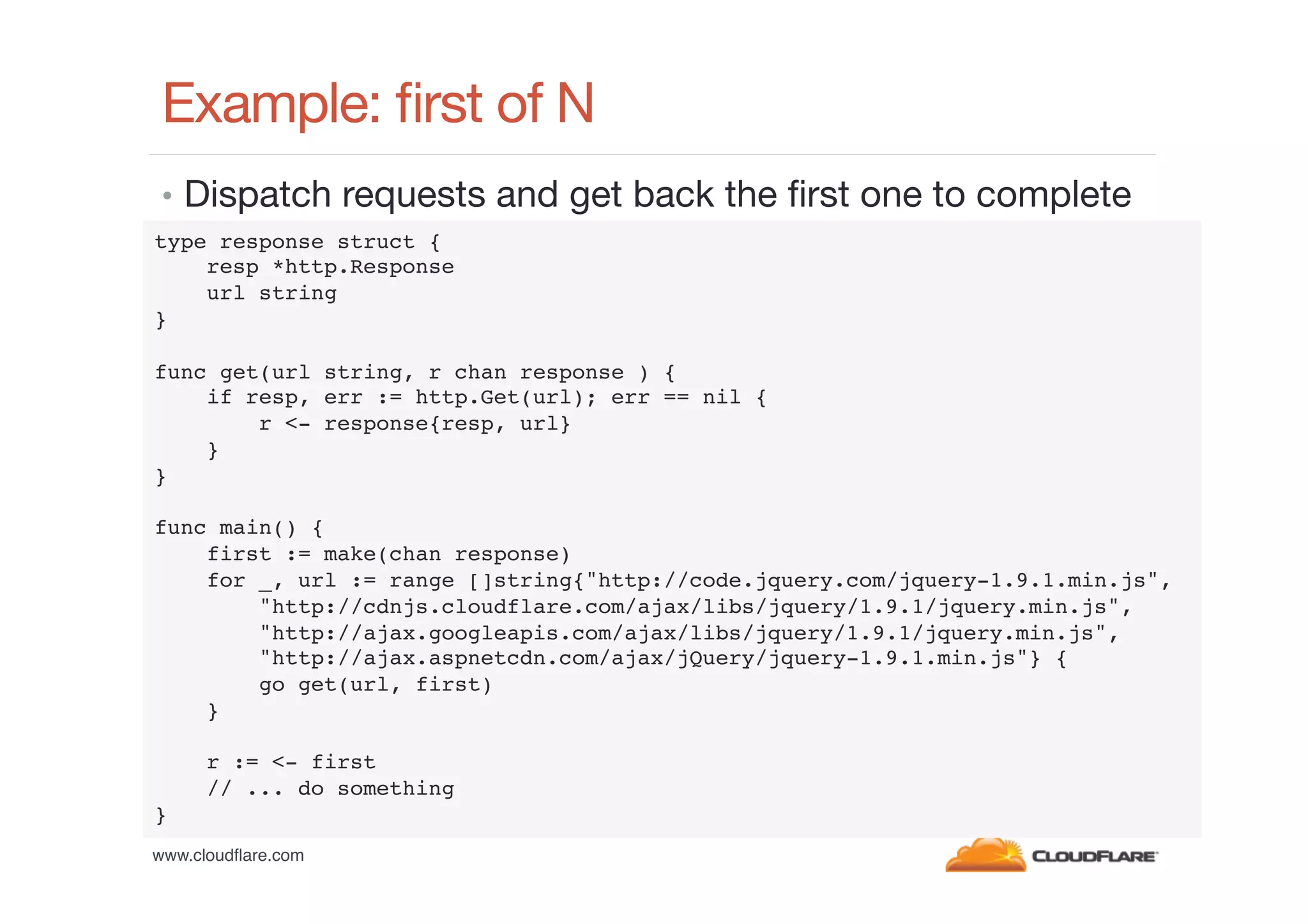 Example: ﬁrst of N
•  Dispatch requests and get back the ﬁrst one to complete
type response struct {!
resp *http.Response!
url string!
}!
!
func get(url string, r chan response ) {!
if resp, err := http.Get(url); err == nil {!
r <- response{resp, url}!
}!
}!
!
func main() {!
first := make(chan response)!
for _, url := range []string{"http://code.jquery.com/jquery-1.9.1.min.js",!
"http://cdnjs.cloudflare.com/ajax/libs/jquery/1.9.1/jquery.min.js",!
"http://ajax.googleapis.com/ajax/libs/jquery/1.9.1/jquery.min.js",!
"http://ajax.aspnetcdn.com/ajax/jQuery/jquery-1.9.1.min.js"} {!
go get(url, first)!
}!
!
r := <- first!
// ... do something!
}!
www.cloudﬂare.com!

 
