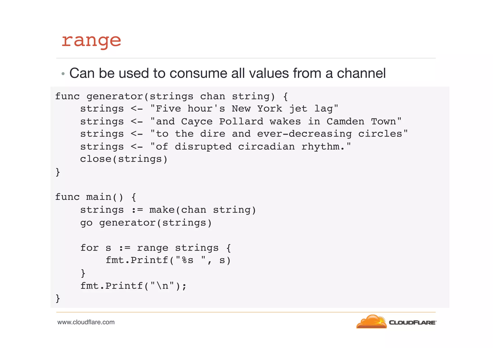 range!
•  Can be used to consume all values from a channel
func generator(strings chan string) {!
strings <- "Five hour's New York jet lag"!
strings <- "and Cayce Pollard wakes in Camden Town"!
strings <- "to the dire and ever-decreasing circles"!
strings <- "of disrupted circadian rhythm."!
close(strings)!
}!
!
func main() {!
strings := make(chan string)!
go generator(strings)!
!
for s := range strings {!
fmt.Printf("%s ", s)!
}!
fmt.Printf("n");!
}!
www.cloudﬂare.com!

 