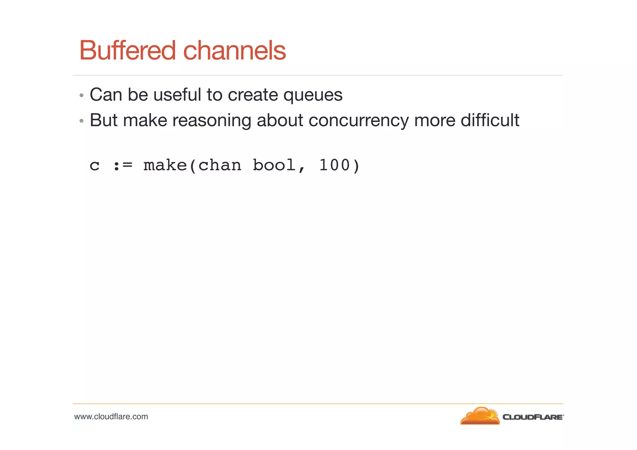 Buffered channels
•  Can be useful to create queues
•  But make reasoning about concurrency more difﬁcult

c := make(chan bool, 100) !

www.cloudﬂare.com!

 