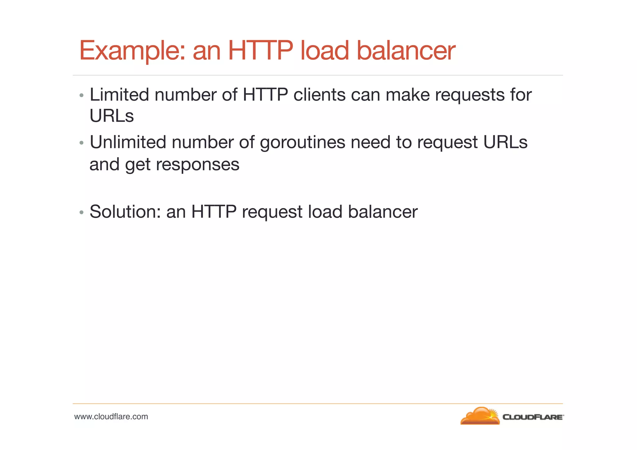 Example: an HTTP load balancer
•  Limited number of HTTP clients can make requests for

URLs
•  Unlimited number of goroutines need to request URLs
and get responses

•  Solution: an HTTP request load balancer

www.cloudﬂare.com!

 