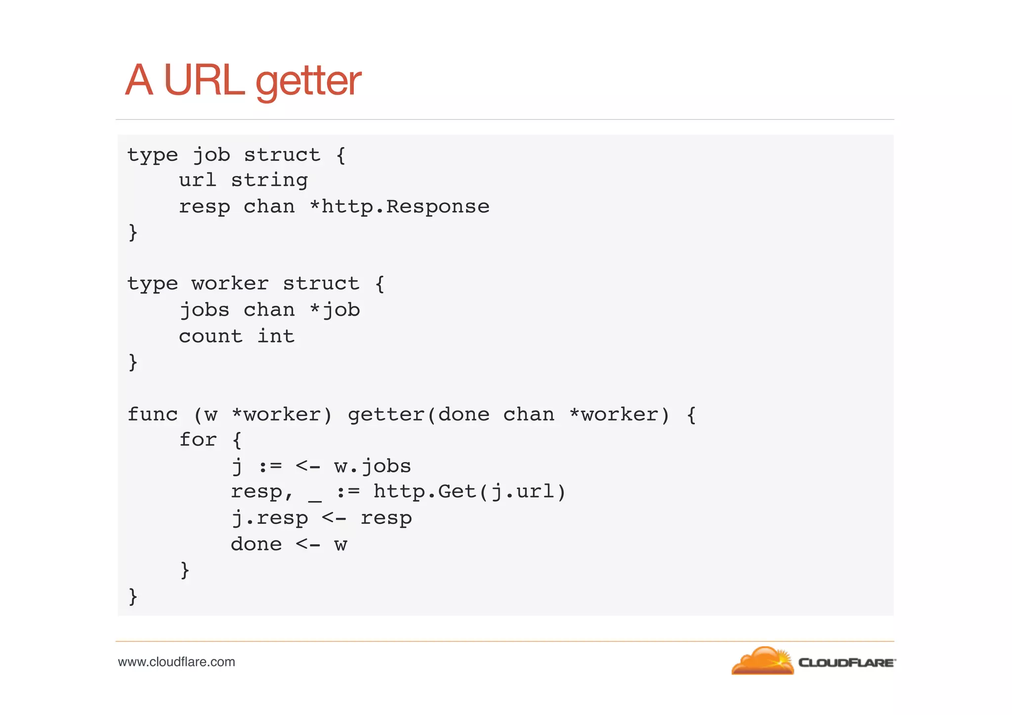 A URL getter
type job struct {!
url string!
resp chan *http.Response!
}!
!
type worker struct {!
jobs chan *job!
count int!
}!
!
func (w *worker) getter(done chan *worker) {!
for {!
j := <- w.jobs!
resp, _ := http.Get(j.url)!
j.resp <- resp!
done <- w!
}!
}!
www.cloudﬂare.com!

 