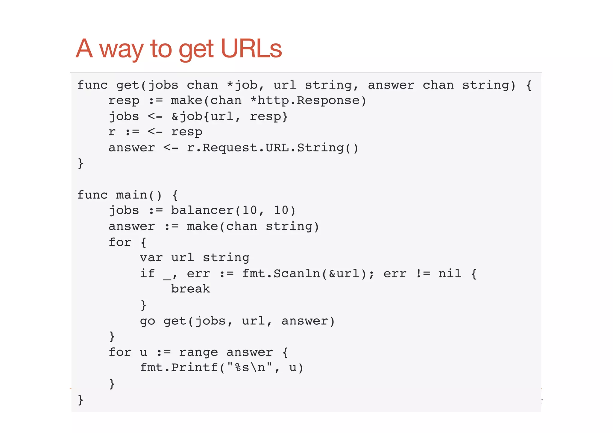 A way to get URLs
func get(jobs chan *job, url string, answer chan string) {!
resp := make(chan *http.Response)!
jobs <- &job{url, resp}!
r := <- resp!
answer <- r.Request.URL.String()!
}!
!
func main() {!
jobs := balancer(10, 10)!
answer := make(chan string)!
for {!
var url string!
if _, err := fmt.Scanln(&url); err != nil {!
break!
}!
go get(jobs, url, answer)!
}!
for u := range answer {!
fmt.Printf("%sn", u)!
}!
}!
www.cloudﬂare.com!

 