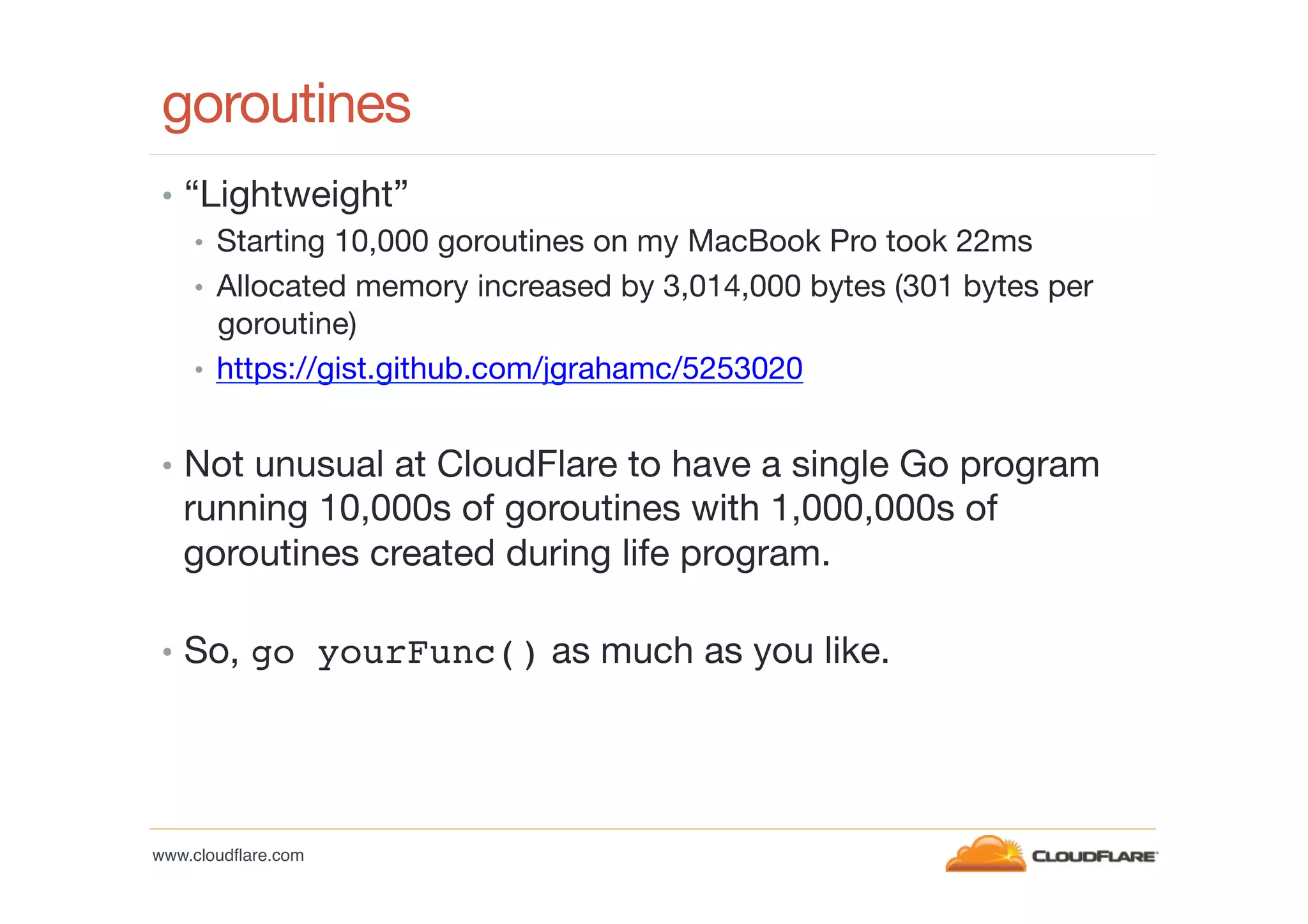 goroutines
•  “Lightweight”
•  Starting 10,000 goroutines on my MacBook Pro took 22ms
•  Allocated memory increased by 3,014,000 bytes (301 bytes per
goroutine)
•  https://gist.github.com/jgrahamc/5253020
•  Not unusual at CloudFlare to have a single Go program

running 10,000s of goroutines with 1,000,000s of
goroutines created during life program.

•  So, go yourFunc() as much as you like.

www.cloudﬂare.com!

 