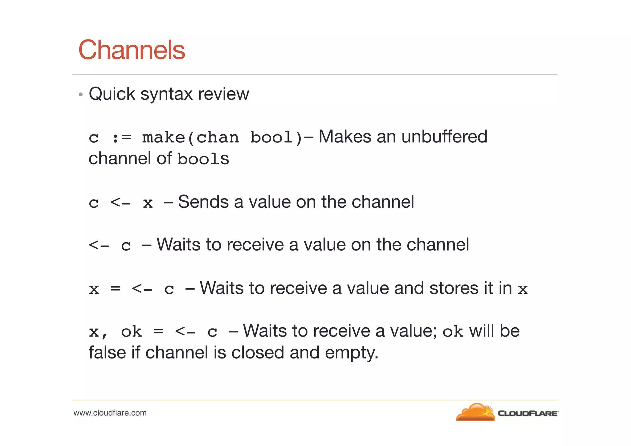 Channels
•  Quick syntax review

c := make(chan bool)– Makes an unbuffered
channel of bools
c <- x – Sends a value on the channel
<- c – Waits to receive a value on the channel
x = <- c – Waits to receive a value and stores it in x
x, ok = <- c – Waits to receive a value; ok will be
false if channel is closed and empty.

www.cloudﬂare.com!

 