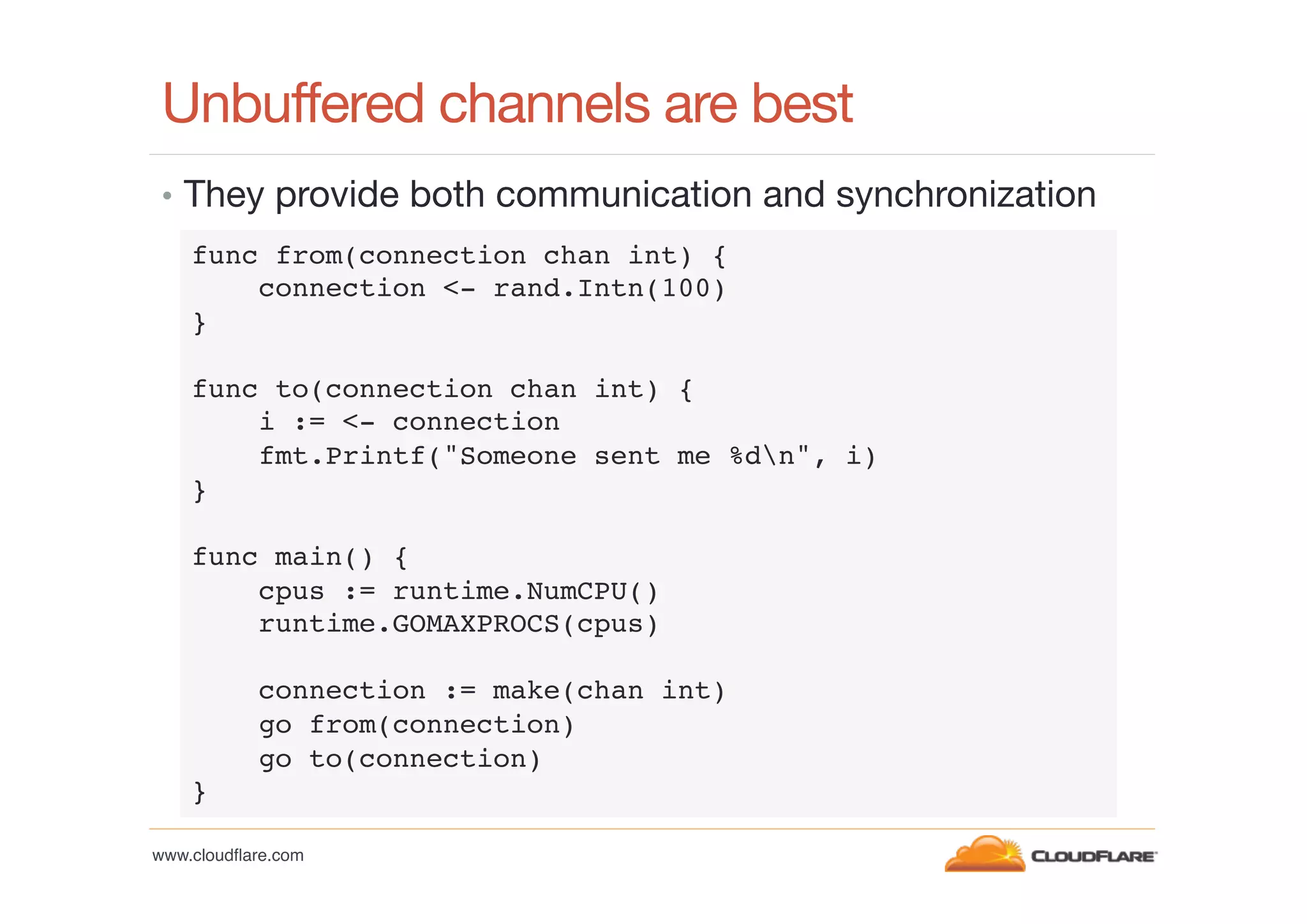 Unbuffered channels are best
•  They provide both communication and synchronization
func from(connection chan int) {!
connection <- rand.Intn(100)!
}!
!
func to(connection chan int) {!
i := <- connection!
fmt.Printf("Someone sent me %dn", i)!
}!
!
func main() {!
cpus := runtime.NumCPU()!
runtime.GOMAXPROCS(cpus)!
!
connection := make(chan int)!
go from(connection)!
go to(connection)!
}!
www.cloudﬂare.com!

 