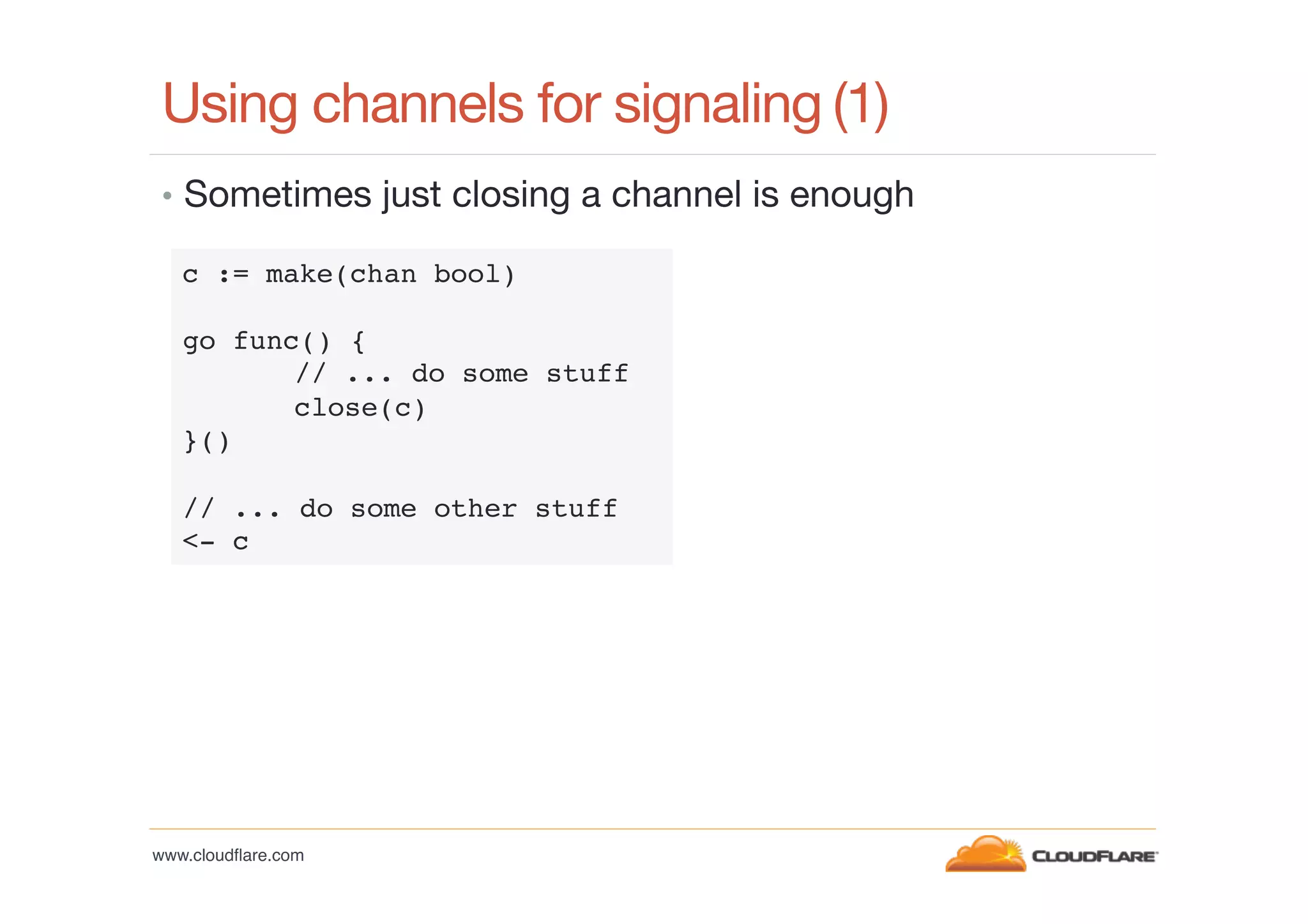 Using channels for signaling
(1)
•  Sometimes just closing a channel is enough
c := make(chan bool)!
!
go func() {!
!// ... do some stuff!
!close(c)!
}()!
!
// ... do some other stuff!
<- c!

www.cloudﬂare.com!

 