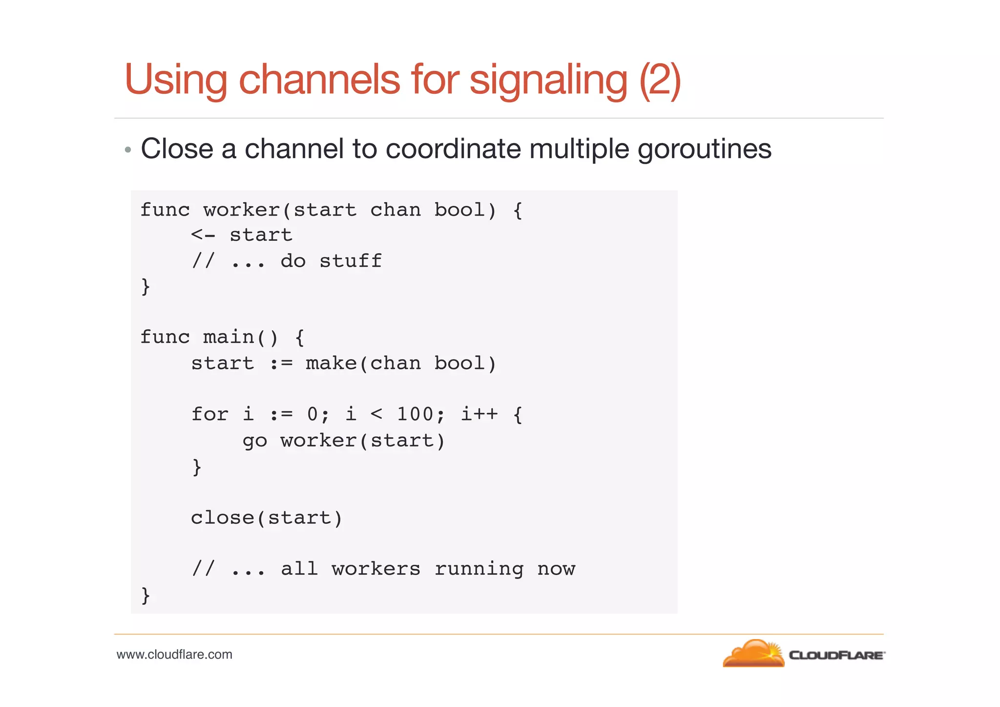 Using channels for signaling (2) 
•  Close a channel to coordinate multiple goroutines
func worker(start chan bool) {!
<- start!
// ... do stuff!
}!
!
func main() {!
start := make(chan bool)!
!
for i := 0; i < 100; i++ {!
go worker(start)!
}!
!
close(start)!
!
// ... all workers running now!
}!
www.cloudﬂare.com!

 