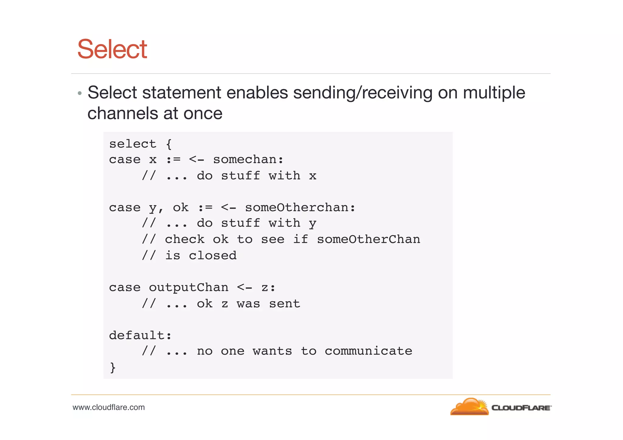 Select
•  Select statement enables sending/receiving on multiple

channels at once
select {!
case x := <- somechan:!
// ... do stuff with x!
!
case y, ok := <- someOtherchan:!
// ... do stuff with y!
// check ok to see if someOtherChan!
// is closed!
!
case outputChan <- z:!
// ... ok z was sent!
!
default:!
// ... no one wants to communicate!
}!
www.cloudﬂare.com!

 