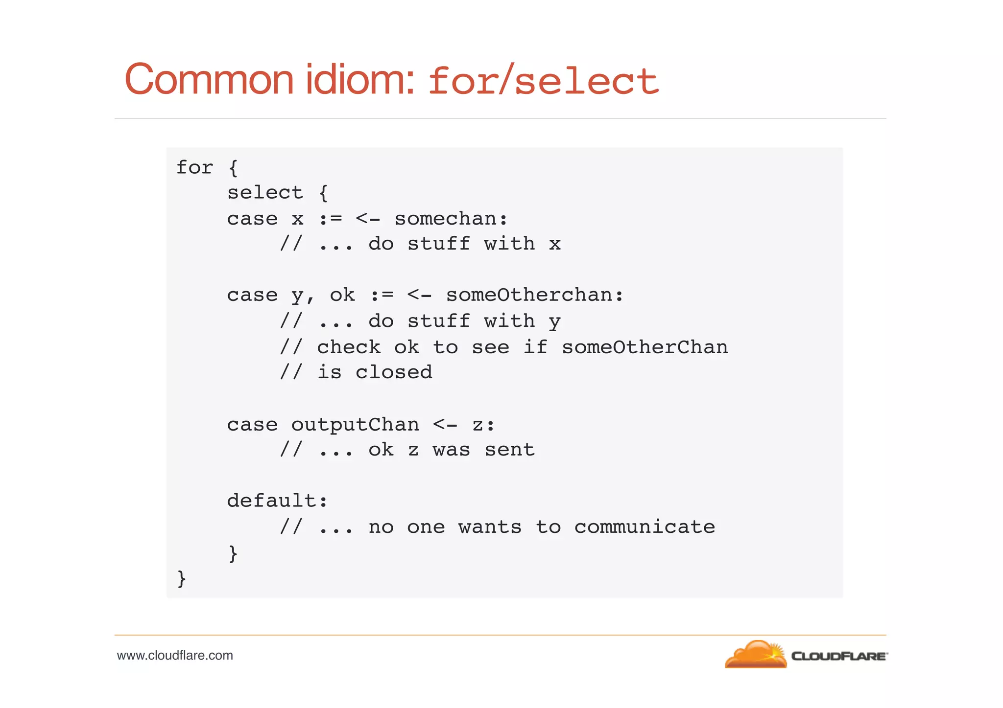 Common idiom: for/select!
for {!
select {!
case x := <- somechan:!
// ... do stuff with x!
!
case y, ok := <- someOtherchan:!
// ... do stuff with y!
// check ok to see if someOtherChan!
// is closed!
!
case outputChan <- z:!
// ... ok z was sent!
!
default:!
// ... no one wants to communicate!
}!
}!

www.cloudﬂare.com!

 