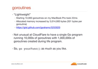goroutines
•  “Lightweight”
•  Starting 10,000 goroutines on my MacBook Pro took 22ms
•  Allocated memory increased by 3,014,000 bytes (301 bytes per
goroutine)
•  https://gist.github.com/jgrahamc/5253020
•  Not unusual at CloudFlare to have a single Go program

running 10,000s of goroutines with 1,000,000s of
goroutines created during life program.

•  So, go yourFunc() as much as you like.

www.cloudﬂare.com!

 