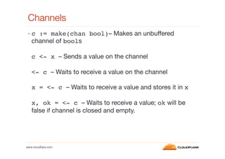Channels
•  c := make(chan bool)– Makes an unbuffered

channel of bools

c <- x – Sends a value on the channel
<- c – Waits to receive a value on the channel
x = <- c – Waits to receive a value and stores it in x
x, ok = <- c – Waits to receive a value; ok will be
false if channel is closed and empty.

www.cloudﬂare.com!

 