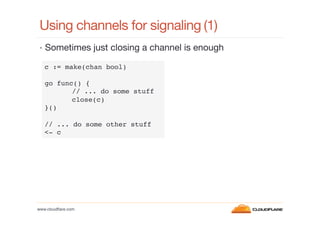 Using channels for signaling
(1)
•  Sometimes just closing a channel is enough
c := make(chan bool)!
!
go func() {!
!// ... do some stuff!
!close(c)!
}()!
!
// ... do some other stuff!
<- c!

www.cloudﬂare.com!

 
