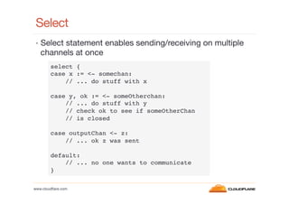 Select
•  Select statement enables sending/receiving on multiple

channels at once
select {!
case x := <- somechan:!
// ... do stuff with x!
!
case y, ok := <- someOtherchan:!
// ... do stuff with y!
// check ok to see if someOtherChan!
// is closed!
!
case outputChan <- z:!
// ... ok z was sent!
!
default:!
// ... no one wants to communicate!
}!
www.cloudﬂare.com!

 