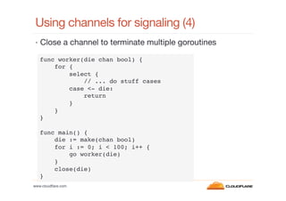 Using channels for signaling (4)
•  Close a channel to terminate multiple goroutines
func worker(die chan bool) {!
for {!
select {!
// ... do stuff cases!
case <- die: !
return!
}!
}!
}!
!
func main() {!
die := make(chan bool)!
for i := 0; i < 100; i++ {!
go worker(die)!
}!
close(die)!
}!
www.cloudﬂare.com!

 