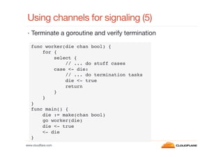 Using channels for signaling (5)
•  Terminate a goroutine and verify termination
func worker(die chan bool) {!
for {!
select {!
// ... do stuff cases!
case <- die:!
// ... do termination tasks !
die <- true!
return!
}!
}!
}!
func main() {!
die := make(chan bool)!
go worker(die)!
die <- true!
<- die!
}!
www.cloudﬂare.com!

 