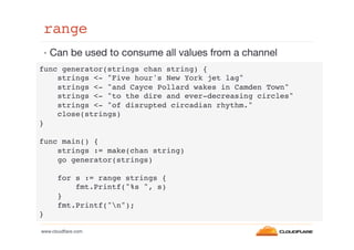 range!
•  Can be used to consume all values from a channel
func generator(strings chan string) {!
strings <- "Five hour's New York jet lag"!
strings <- "and Cayce Pollard wakes in Camden Town"!
strings <- "to the dire and ever-decreasing circles"!
strings <- "of disrupted circadian rhythm."!
close(strings)!
}!
!
func main() {!
strings := make(chan string)!
go generator(strings)!
!
for s := range strings {!
fmt.Printf("%s ", s)!
}!
fmt.Printf("n");!
}!
www.cloudﬂare.com!

 