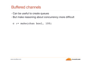 Buffered channels
•  Can be useful to create queues
•  But make reasoning about concurrency more difﬁcult

c := make(chan bool, 100) !

www.cloudﬂare.com!

 