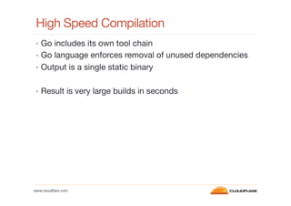 High Speed Compilation
•  Go includes its own tool chain
•  Go language enforces removal of unused dependencies
•  Output is a single static binary
•  Result is very large builds in seconds

www.cloudﬂare.com!

 