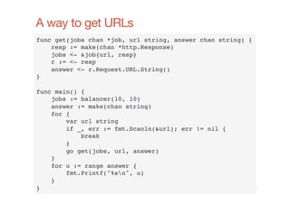 A way to get URLs
func get(jobs chan *job, url string, answer chan string) {!
resp := make(chan *http.Response)!
jobs <- &job{url, resp}!
r := <- resp!
answer <- r.Request.URL.String()!
}!
!
func main() {!
jobs := balancer(10, 10)!
answer := make(chan string)!
for {!
var url string!
if _, err := fmt.Scanln(&url); err != nil {!
break!
}!
go get(jobs, url, answer)!
}!
for u := range answer {!
fmt.Printf("%sn", u)!
}!
}!
www.cloudﬂare.com!

 