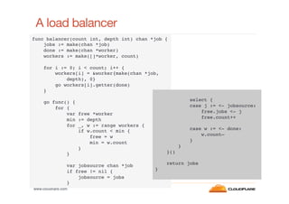 A load balancer
func balancer(count int, depth int) chan *job {!
jobs := make(chan *job)!
done := make(chan *worker)!
workers := make([]*worker, count)!
!
for i := 0; i < count; i++ {!
workers[i] = &worker{make(chan *job, 
depth), 0}!
go workers[i].getter(done)!
}!
!
!
select {!
go func() {!
case j := <- jobsource:!
for {!
free.jobs <- j!
var free *worker!
free.count++!
min := depth!
!
for _, w := range workers {!
case w := <- done:!
if w.count < min {!
w.count—!
free = w!
}!
min = w.count!
}!
}!
}()!
}!
!
!
return jobs!
var jobsource chan *job!
}!
if free != nil {!
jobsource = jobs!
}!
www.cloudﬂare.com!

 