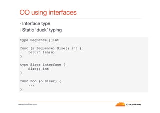 OO using interfaces
•  Interface type
•  Static ‘duck’ typing
type Sequence []int!
!
func (s Sequence) Size() int {!
return len(s)!
}!
!
type Sizer interface {!
Size() int!
}!
!
func Foo (o Sizer) {!
...!
}!

www.cloudﬂare.com!

 