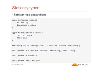 Statically typed
•  Familiar type declarations
type currency struct {!
id string!
longName string!
}!
!
type transaction struct {!
cur currency!
amnt int!
}!
!
sterling := currency{“GBP”, “British Pounds Sterling”}!
!
var credit = transaction{cur: sterling, amnt: 100}!
!
lastCredit = &credit!
!
lastCredit.amnt += 100!
www.cloudﬂare.com!

 