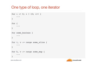 One type of loop, one iterator
for i := 0; i < 10; i++ {!
...!
}!
!
for {!
...!
}!
!
for some_boolean {!
...!
}!
!
for i, v := range some_slice {!
...!
}!
!
for k, v := range some_map {!
...!
}!
www.cloudﬂare.com!

 