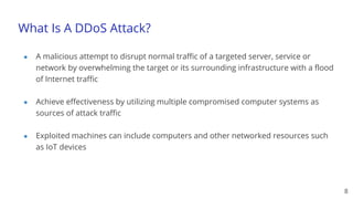 What Is A DDoS Attack?
● A malicious attempt to disrupt normal traffic of a targeted server, service or
network by overwhelming the target or its surrounding infrastructure with a flood
of Internet traffic
● Achieve effectiveness by utilizing multiple compromised computer systems as
sources of attack traffic
● Exploited machines can include computers and other networked resources such
as IoT devices
8
 