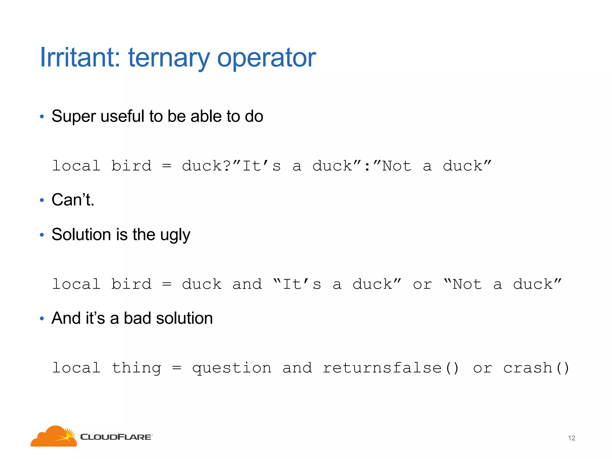 Irritant: ternary operator
• Super useful to be able to do

local bird = duck?”It’s a duck”:”Not a duck”
• Can’t.
• Solution is the ugly

local bird = duck and “It’s a duck” or “Not a duck”
• And it’s a bad solution

local thing = question and returnsfalse() or crash()

12

 