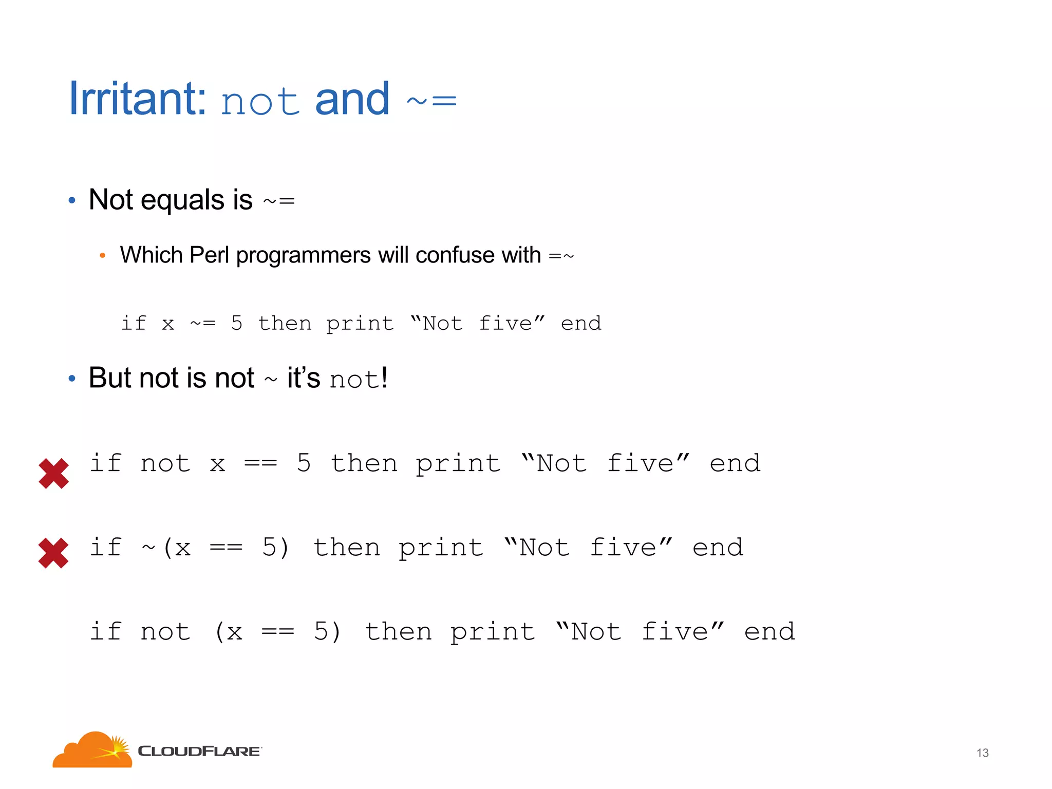 Irritant: not and ~=
• Not equals is ~=
• Which Perl programmers will confuse with =~

if x ~= 5 then print “Not five” end

• But not is not ~ it’s not!

if not x == 5 then print “Not five” end
if ~(x == 5) then print “Not five” end
if not (x == 5) then print “Not five” end

13

 