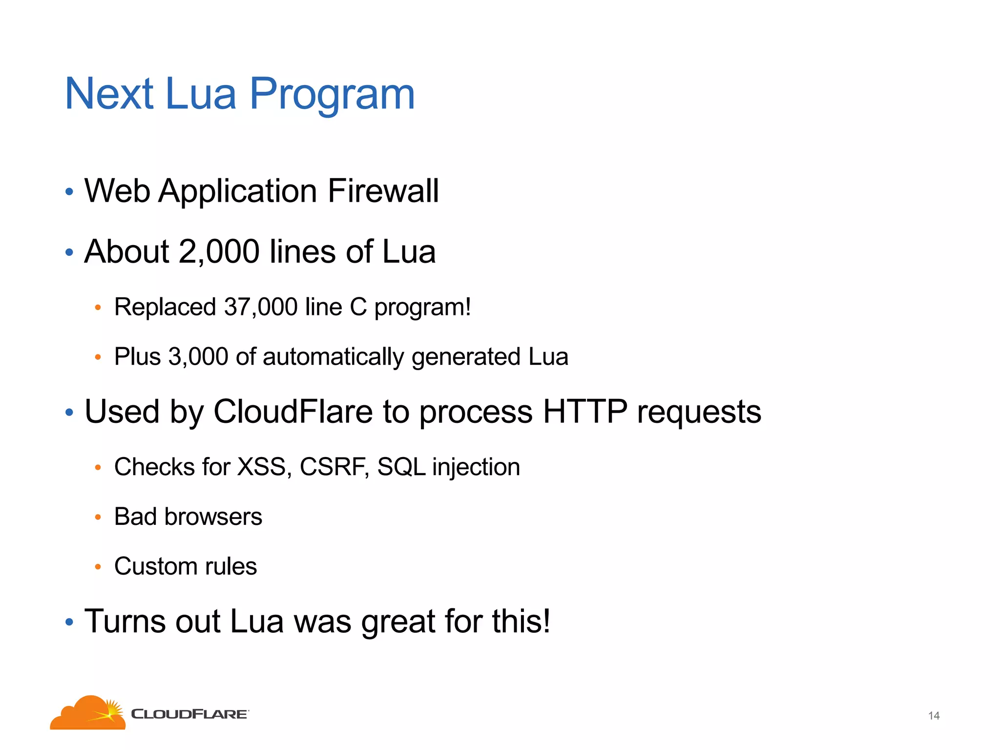 Next Lua Program
• Web Application Firewall
• About 2,000 lines of Lua
• Replaced 37,000 line C program!
• Plus 3,000 of automatically generated Lua

• Used by CloudFlare to process HTTP requests
• Checks for XSS, CSRF, SQL injection
• Bad browsers
• Custom rules

• Turns out Lua was great for this!
14

 