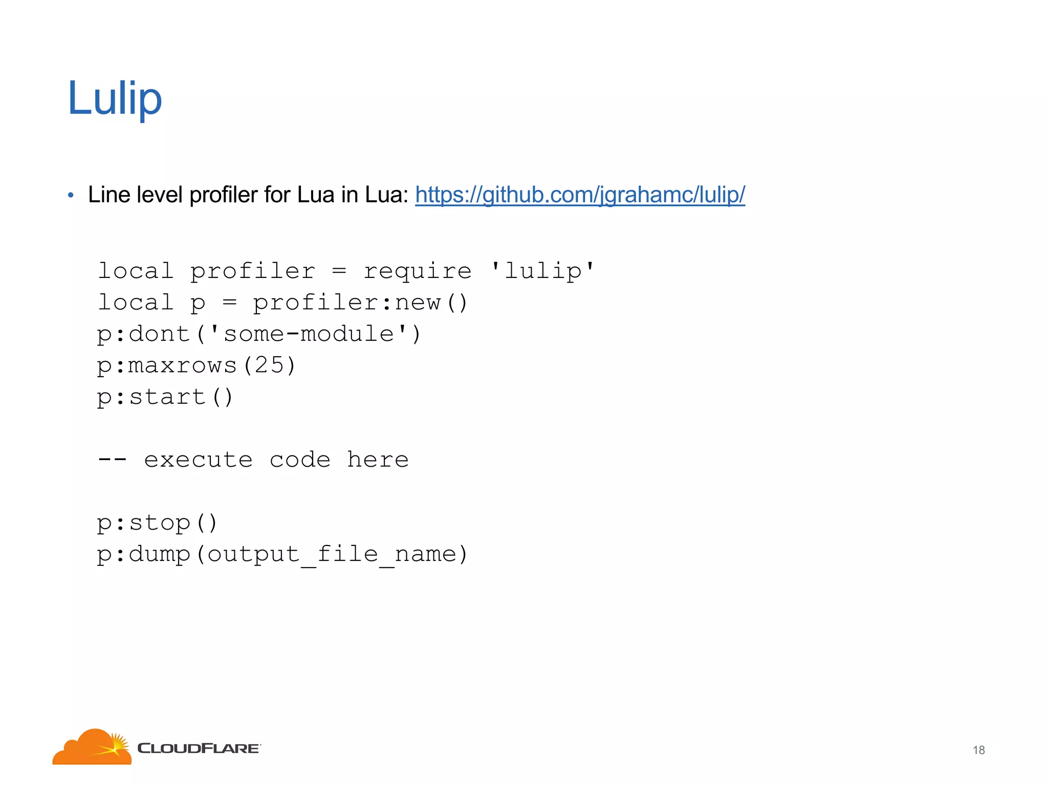Lulip
• Line level profiler for Lua in Lua: https://github.com/jgrahamc/lulip/

local profiler = require 'lulip'
local p = profiler:new()
p:dont('some-module')
p:maxrows(25)
p:start()
-- execute code here
p:stop()
p:dump(output_file_name)

18

 