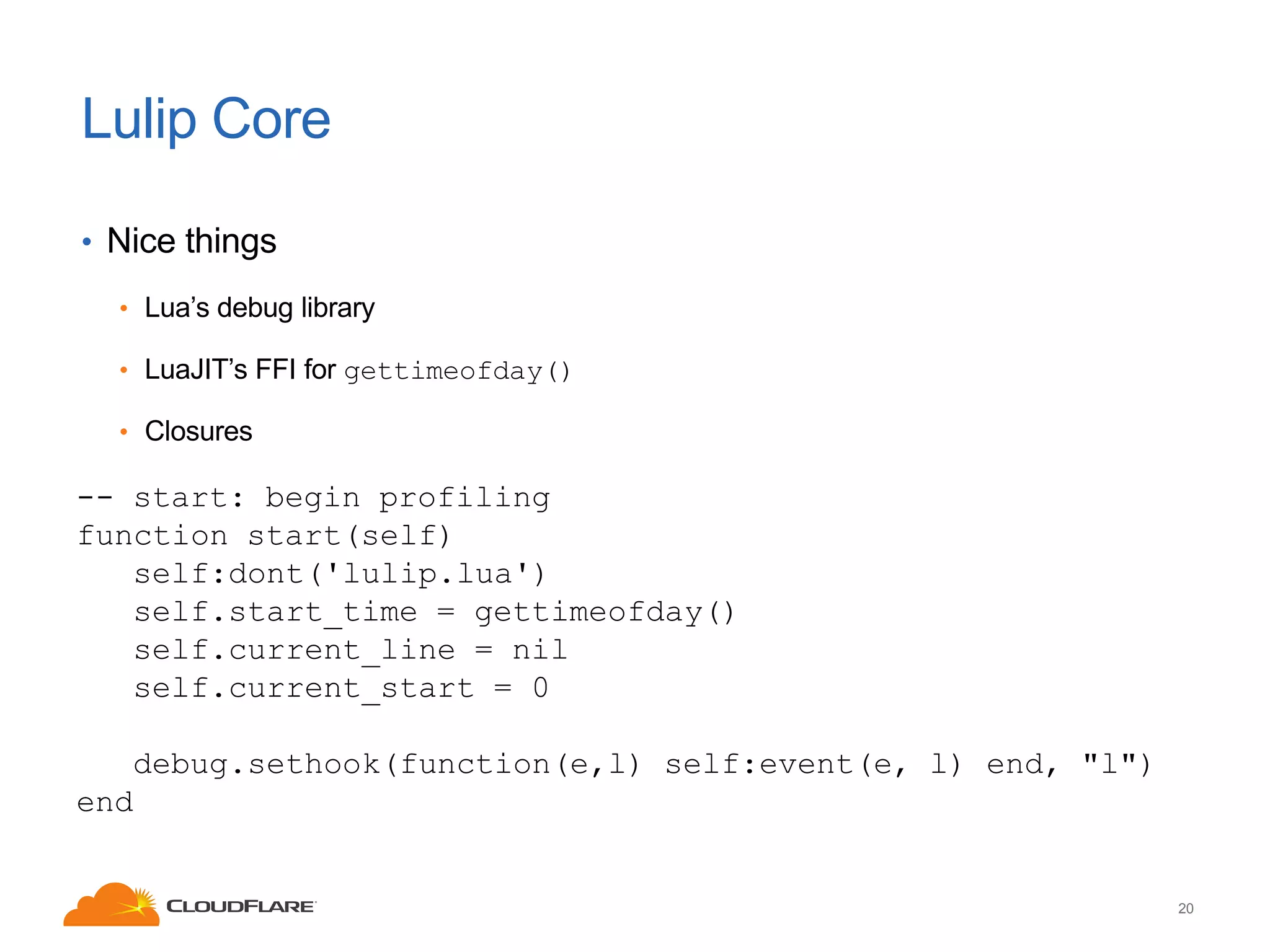 Lulip Core
• Nice things
• Lua’s debug library
• LuaJIT’s FFI for gettimeofday()
• Closures

-- start: begin profiling
function start(self)
self:dont('lulip.lua')
self.start_time = gettimeofday()
self.current_line = nil
self.current_start = 0
debug.sethook(function(e,l) self:event(e, l) end, "l")
end

20

 