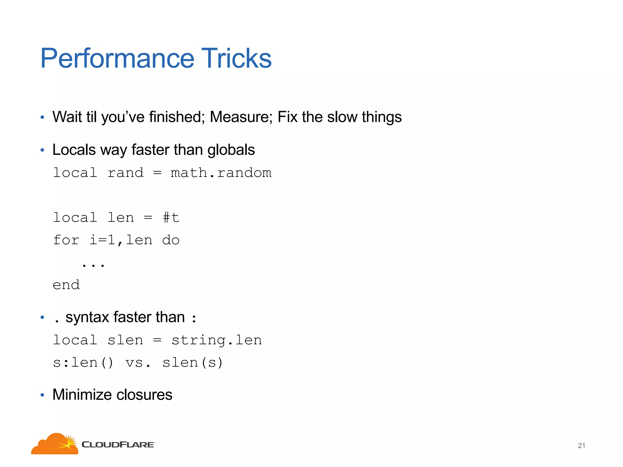 Performance Tricks
• Wait til you’ve finished; Measure; Fix the slow things
• Locals way faster than globals

local rand = math.random
local len = #t
for i=1,len do
...
end
• . syntax faster than :

local slen = string.len
s:len() vs. slen(s)
• Minimize closures

21

 