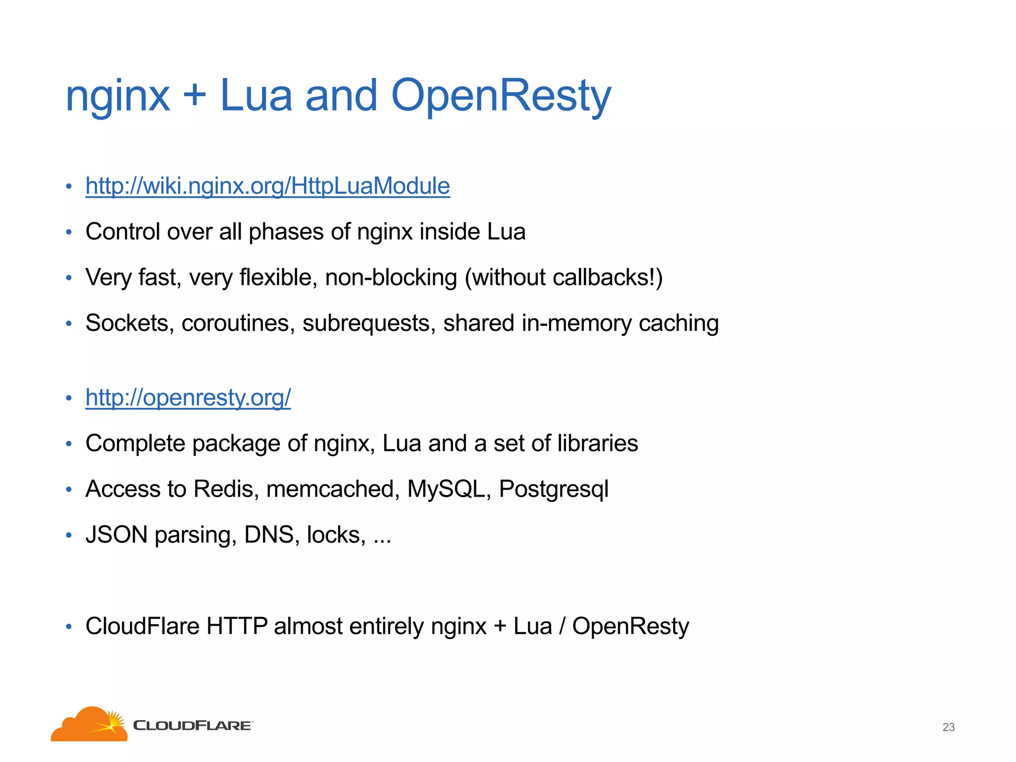 nginx + Lua and OpenResty
• http://wiki.nginx.org/HttpLuaModule
• Control over all phases of nginx inside Lua
• Very fast, very flexible, non-blocking (without callbacks!)
• Sockets, coroutines, subrequests, shared in-memory caching
• http://openresty.org/
• Complete package of nginx, Lua and a set of libraries
• Access to Redis, memcached, MySQL, Postgresql
• JSON parsing, DNS, locks, ...

• CloudFlare HTTP almost entirely nginx + Lua / OpenResty

23

 