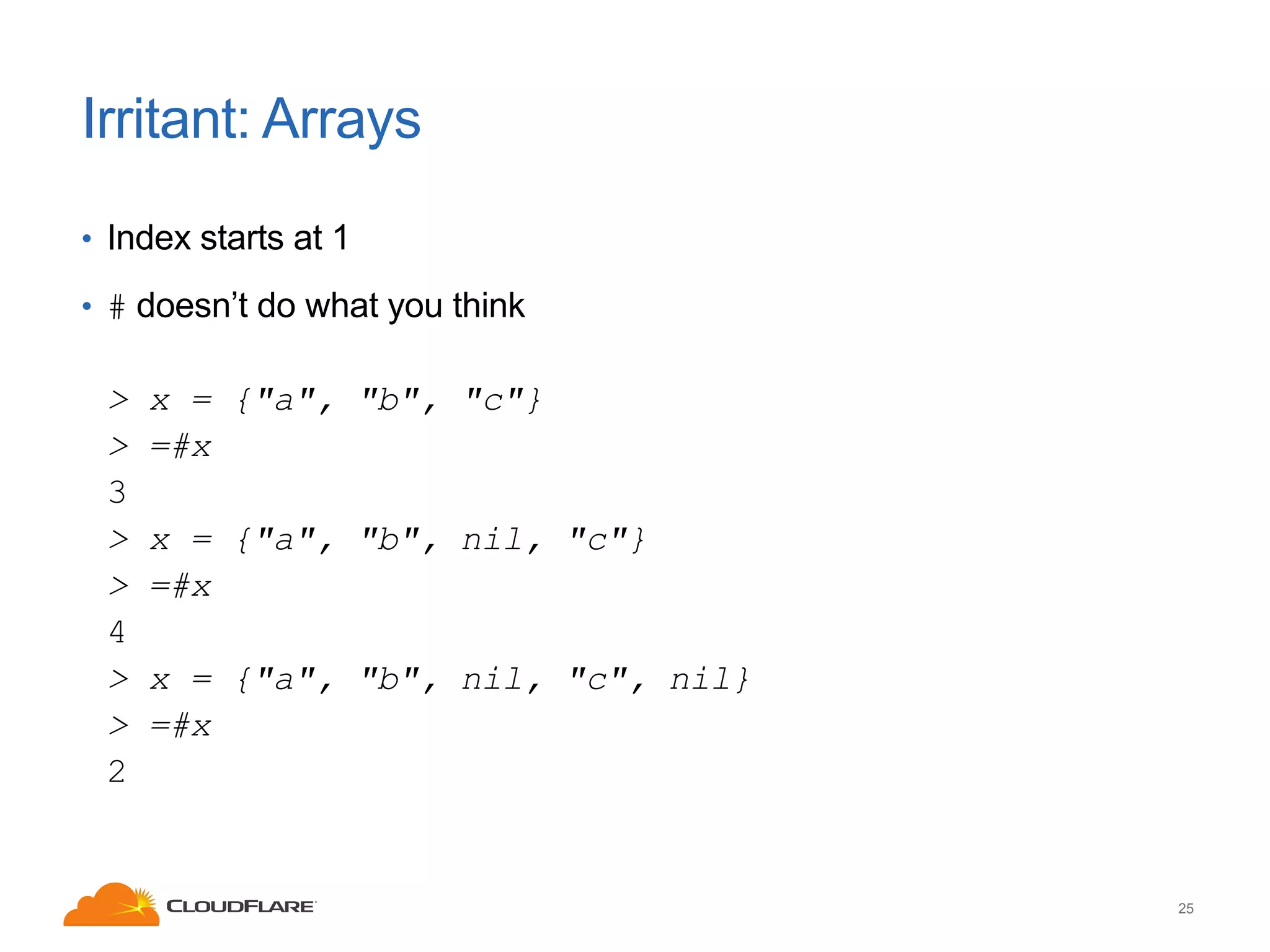 Irritant: Arrays
• Index starts at 1
• # doesn’t do what you think

>
>
3
>
>
4
>
>
2

x = {"a", "b", "c"}
=#x
x = {"a", "b", nil, "c"}
=#x
x = {"a", "b", nil, "c", nil}
=#x

25

 