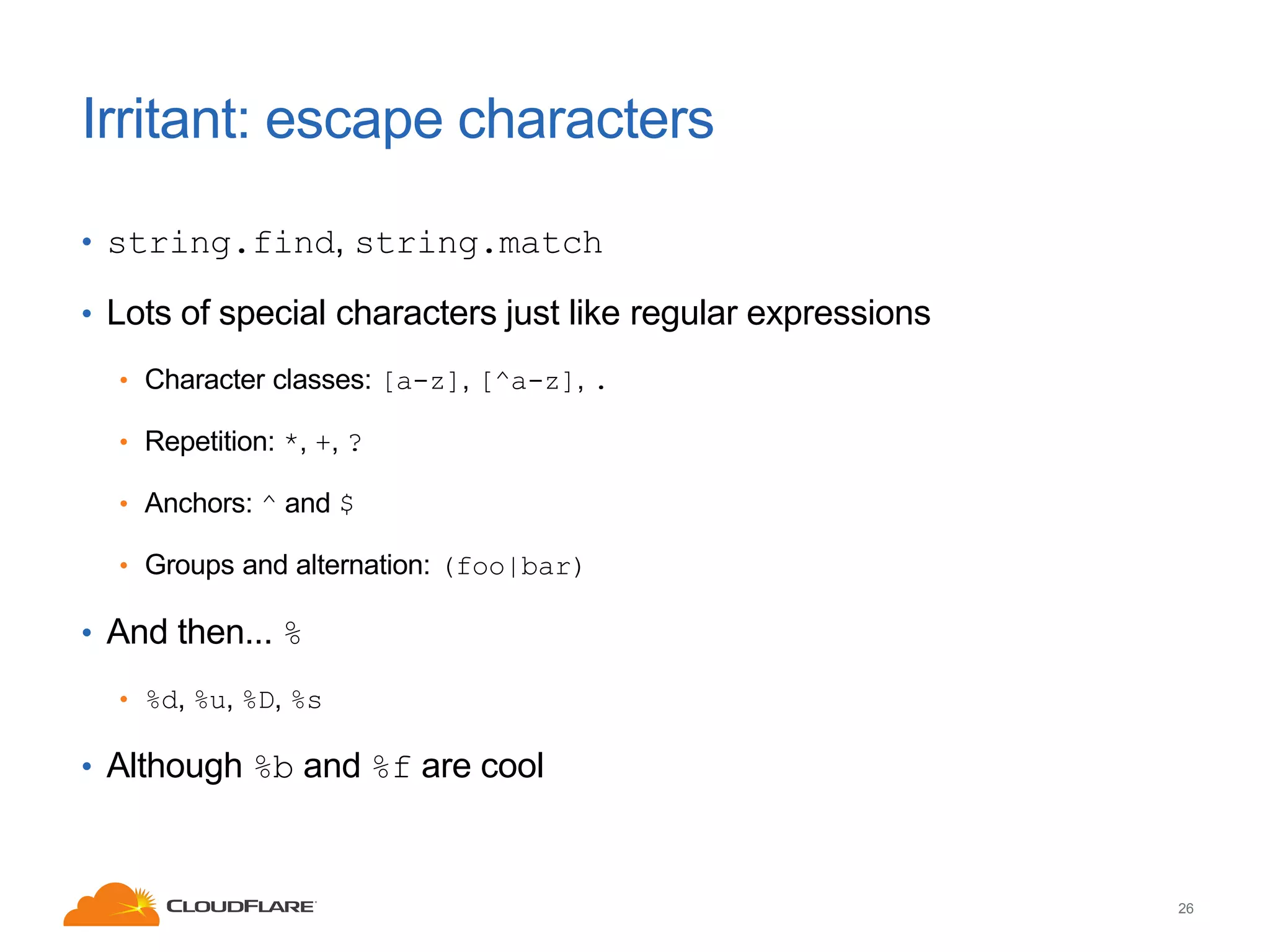 Irritant: escape characters
• string.find, string.match
• Lots of special characters just like regular expressions
• Character classes: [a-z], [^a-z], .
• Repetition: *, +, ?
• Anchors: ^ and $
• Groups and alternation: (foo|bar)

• And then... %
• %d, %u, %D, %s

• Although %b and %f are cool

26

 