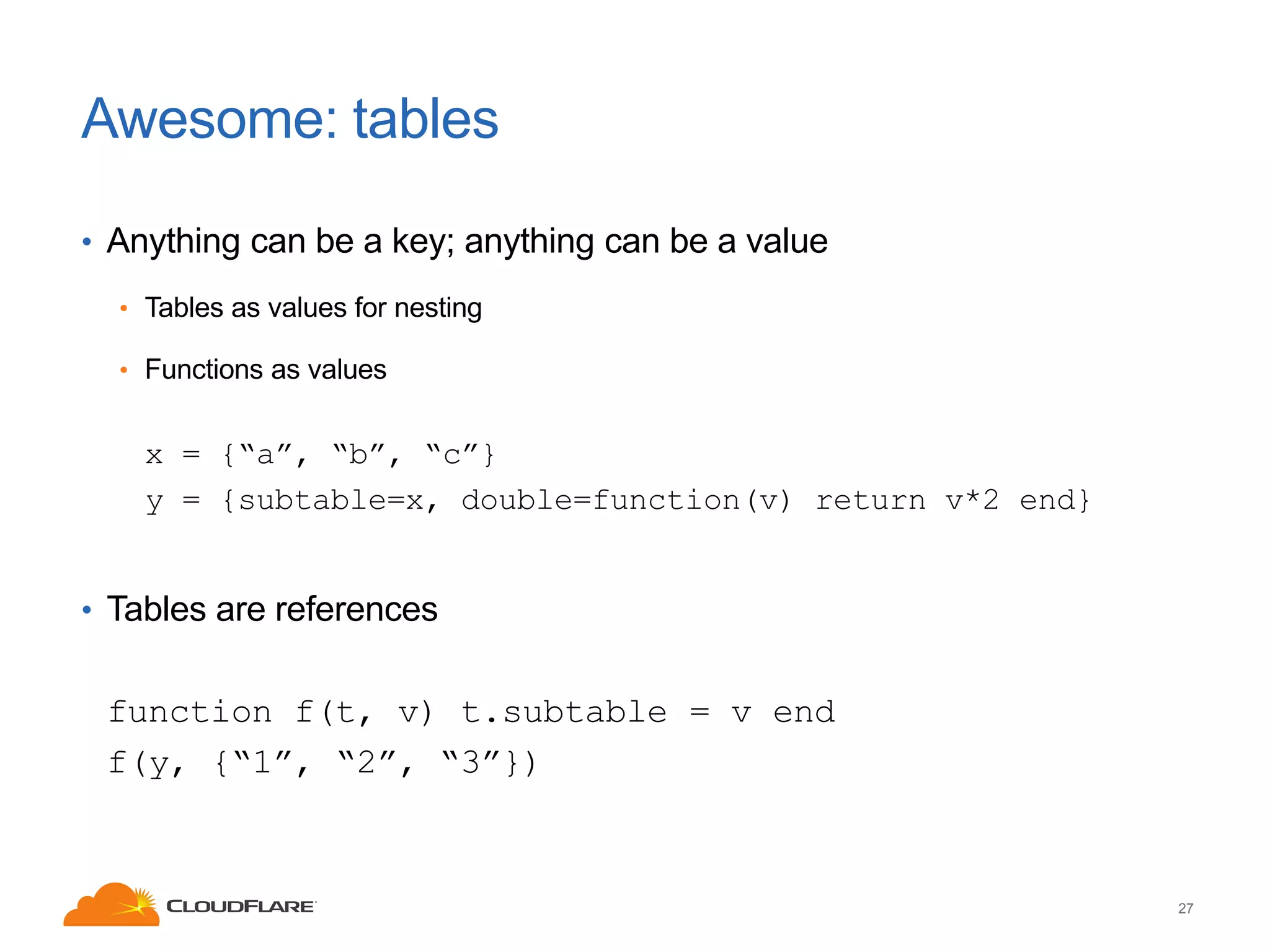 Awesome: tables
• Anything can be a key; anything can be a value
• Tables as values for nesting
• Functions as values

x = {“a”, “b”, “c”}
y = {subtable=x, double=function(v) return v*2 end}
• Tables are references

function f(t, v) t.subtable = v end
f(y, {“1”, “2”, “3”})

27

 