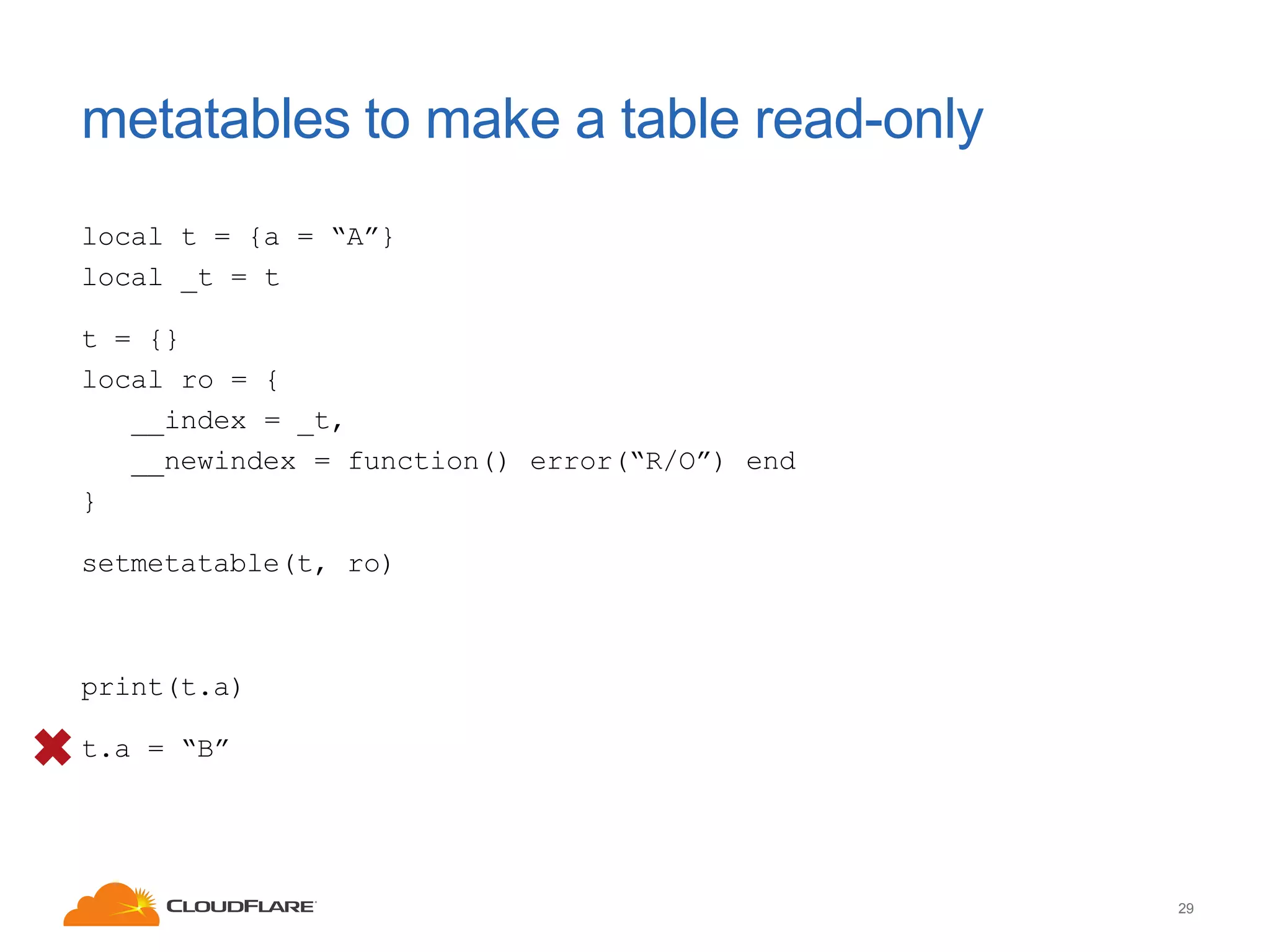 metatables to make a table read-only
local t = {a = “A”}
local _t = t
t = {}
local ro = {
__index = _t,
__newindex = function() error(“R/O”) end
}
setmetatable(t, ro)

print(t.a)
t.a = “B”

29

 