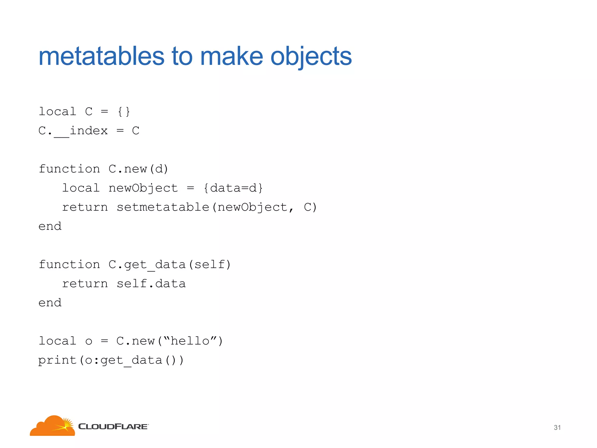 metatables to make objects
local C = {}
C.__index = C
function C.new(d)
local newObject = {data=d}
return setmetatable(newObject, C)
end
function C.get_data(self)
return self.data
end
local o = C.new(“hello”)
print(o:get_data())

31

 